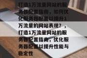 打造1万流量网站的服务器配置指南，如何优化服务器配置以提升1万流量的网站表现？，打造1万流量网站的服务器配置指南，优化服务器配置以提升性能与稳定性