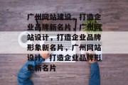 广州网站建设，打造企业品牌新名片，广州网站设计，打造企业品牌形象新名片，广州网站设计，打造企业品牌形象新名片