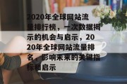 2020年全球网站流量排行榜，一次数据揭示的机会与启示，2020年全球网站流量排名，影响未来的关键指标和启示