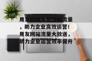 用友网站免费领取流量，助力企业高效运营！用友网站流量大放送，助力企业运营效率提升