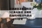 欧洲通信卫星公司获15亿美元融资 法国政府加码持股30%挑战SpaceX星链