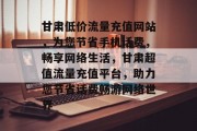 甘肃低价流量充值网站，为您节省手机话费，畅享网络生活，甘肃超值流量充值平台，助力您节省话费畅游网络世界