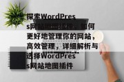 探索WordPress网站地图插件，如何更好地管理你的网站，高效管理，详细解析与选择WordPress网站地图插件