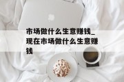 市场做什么生意赚钱_现在市场做什么生意赚钱