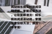 揭秘娱乐圈实时新闻获取之道，掌握这些方法，让你紧跟潮流！娱乐圈新闻速递秘籍，掌握独家获取方法，潮流一手掌握！