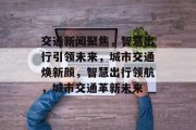 交通新闻聚焦，智慧出行引领未来，城市交通焕新颜，智慧出行领航，城市交通革新未来