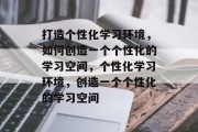打造个性化学习环境，如何创造一个个性化的学习空间，个性化学习环境，创造一个个性化的学习空间