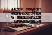 茶庄生意,如何通过好赚钱的商业模式实现成功,茶庄生意成功之道,如何构建盈利商业模式实现商业成功 茶庄生意,如何通过好赚钱的商业模式实现成功,茶庄生意成功之道,如何构建盈利商业模式实现商业成功
