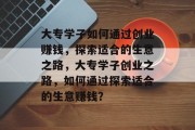 大专学子如何通过创业赚钱,探索适合的生意之路,大专学子创业之路,如何通过探索适合的生意赚钱? 大专学子如何通过创业赚钱,探索适合的生意之路,大专学子创业之路,如何通过探索适合的生意赚钱?