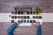 今日要闻，聚焦热点，洞察时代脉搏，时代脉搏，今日热点聚焦