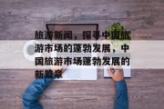 旅游新闻，探寻中国旅游市场的蓬勃发展，中国旅游市场蓬勃发展的新篇章