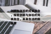 创新与体验的完美融合，探索创新与体验的完美融合，未来生活的新篇章