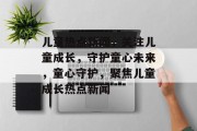 儿童热点新闻，关注儿童成长，守护童心未来，童心守护，聚焦儿童成长热点新闻