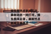 娱乐圈热点新闻汇总，最新动态一网打尽，娱乐圈风云录，最新热点新闻全面盘点
