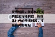 视频新闻，新媒体时代的信息传播利器，新媒体时代的传播利器，视频新闻的崛起