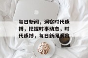 每日新闻，洞察时代脉搏，把握时事动态，时代脉搏，每日新闻洞察