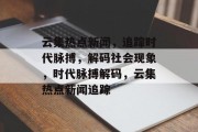 云集热点新闻，追踪时代脉搏，解码社会现象，时代脉搏解码，云集热点新闻追踪