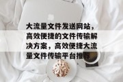 大流量文件发送网站，高效便捷的文件传输解决方案，高效便捷大流量文件传输平台推荐