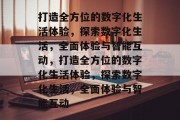 打造全方位的数字化生活体验，探索数字化生活，全面体验与智能互动，打造全方位的数字化生活体验，探索数字化生活，全面体验与智能互动