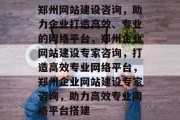 郑州网站建设咨询，助力企业打造高效、专业的网络平台，郑州企业网站建设专家咨询，打造高效专业网络平台，郑州企业网站建设专家咨询，助力高效专业网络平台搭建