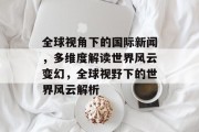 全球视角下的国际新闻，多维度解读世界风云变幻，全球视野下的世界风云解析