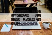 一周新闻综述，热点追踪与深度解读，一周新闻聚焦，热点追踪与深度剖析