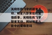 关晓彤陈飞宇的甜蜜互动，明星八卦背后的爱情故事，关晓彤陈飞宇甜蜜互动，揭秘明星八卦中的爱情密码