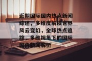 近期国际国内热点新闻综述，多维度解读世界风云变幻，全球热点追踪，多维视角下的国际国内新闻解析