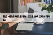新品如何提升流量爆破（流量破千后期如何增长）