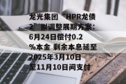 龙光集团“HPR龙债2”拟调整展期方案：6月24日偿付0.2%本金 剩余本息延至2025年3月10日至11月10日间支付