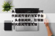 头条新闻网，打造新时代新闻传播的领军平台，头条新闻网，引领新时代新闻传播先锋