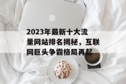 2023年最新十大流量网站排名揭秘，互联网巨头争霸格局再起