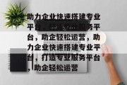 助力企业快速搭建专业平台，打造专业服务平台，助企轻松运营，助力企业快速搭建专业平台，打造专业服务平台，助企轻松运营