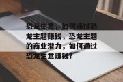 恐龙生意,如何通过恐龙主题赚钱,恐龙主题的商业潜力,如何通过恐龙生意赚钱? 恐龙生意,如何通过恐龙主题赚钱,恐龙主题的商业潜力,如何通过恐龙生意赚钱?