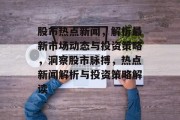 股市热点新闻，解析最新市场动态与投资策略，洞察股市脉搏，热点新闻解析与投资策略解读