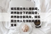 娱乐圈主持人播新闻，跨界融合下的新趋势，跨界融合新风向，娱乐圈主持人引领新闻播报变革