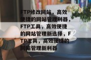 FTP修改网站，高效便捷的网站管理利器，FTP工具，高效便捷的网站管理新选择，FTP工具，高效便捷的网站管理新利器