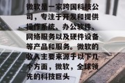 微软是一家跨国科技公司，专注于开发和提供操作系统、办公软件、网络服务以及硬件设备等产品和服务。微软的收入主要来源于以下几个方面，微软，全球领先的科技巨头