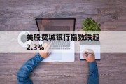 美股费城银行指数跌超2.3%
