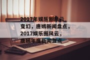 2017年娱乐圈风云变幻，唐嫣新闻盘点，2017娱乐圈风云，唐嫣年度新闻盘点