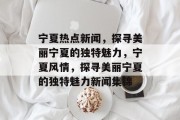宁夏热点新闻，探寻美丽宁夏的独特魅力，宁夏风情，探寻美丽宁夏的独特魅力新闻集锦