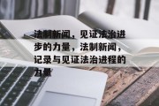 法制新闻，见证法治进步的力量，法制新闻，记录与见证法治进程的力量