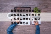 聚焦医疗热点新闻，探索科技与人文的交汇点，科技人文交汇，解码医疗新闻热点