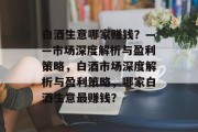 白酒生意哪家赚钱?——市场深度解析与盈利策略,白酒市场深度解析与盈利策略,哪家白酒生意最赚钱? 白酒生意哪家赚钱?——市场深度解析与盈利策略,白酒市场深度解析与盈利策略,哪家白酒生意最赚钱?