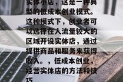 实体小店，这是一种典型的低成本创业模式。这种模式下，创业者可以选择在人流量较大的区域开设实体店，通过提供商品和服务来获得收入。，低成本创业，经营实体店的方法和技巧