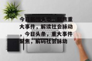 今日新闻头条，聚焦重大事件，解读社会脉动，今日头条，重大事件聚焦，解码社会脉动