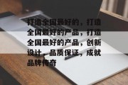 打造全国最好的，打造全国最好的产品，打造全国最好的产品，创新设计，品质保证，成就品牌传奇