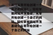 如何从零开始创建一个自己的网站？，轻松掌握网站开发基础，从零开始创建一个自己的网站，轻松掌握网站开发基础，从零开始创建一个自己的网站