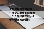 自带流量的博客网站，打造个人品牌的新阵地，个人品牌新阵地，流量型博客网站崛起