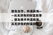 朋友合作,共谋商海——从无到有的财富故事,朋友携手共谋商海,从无到有的财富故事 朋友合作,共谋商海——从无到有的财富故事,朋友携手共谋商海,从无到有的财富故事
